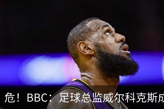 危！BBC：足球总监威尔科克斯成为众矢之的，舆论焦点正向他转移