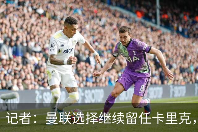 记者：曼联选择继续留任卡里克，一大主要原因来自财务层面